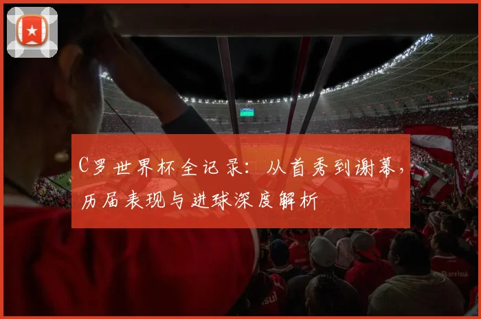 C罗世界杯全记录:从首秀到谢幕,历届表现与进球深度解析
