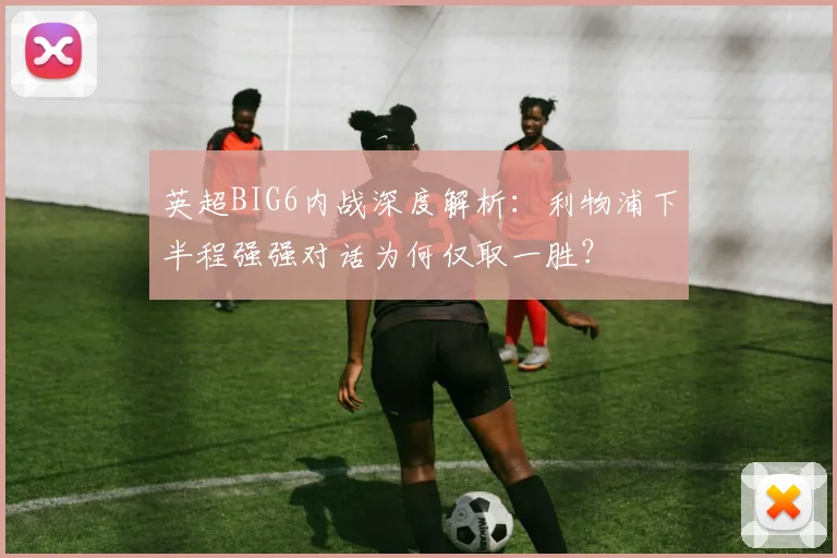 英超BIG6内战深度解析:利物浦下半程强强对话为何仅取一胜?