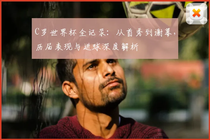 C罗世界杯全记录：从首秀到谢幕，历届表现与进球深度解析