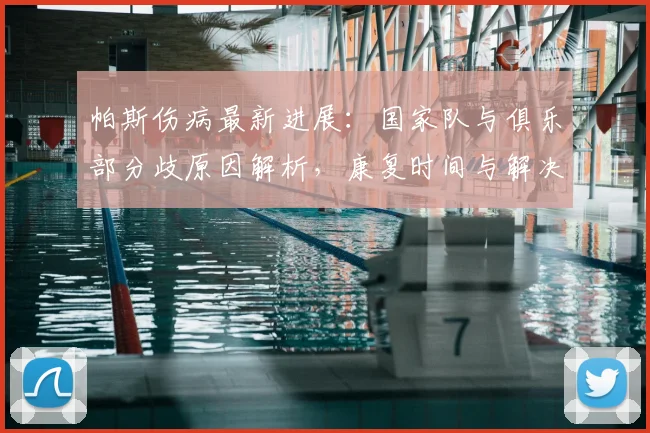 帕斯伤病最新进展：国家队与俱乐部分歧原因解析，康复时间与解决方案探讨