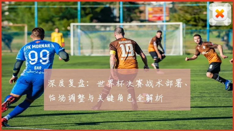 深度复盘：世界杯决赛战术部署、临场调整与关键角色全解析