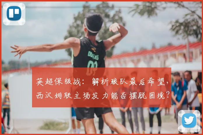 英超保级战：解析狼队最后希望，西汉姆联主场发力能否摆脱困境？