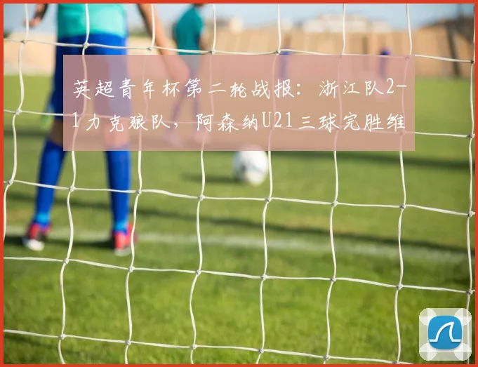英超青年杯第二轮战报:浙江队2-1力克狼队,阿森纳U21三球完胜维拉